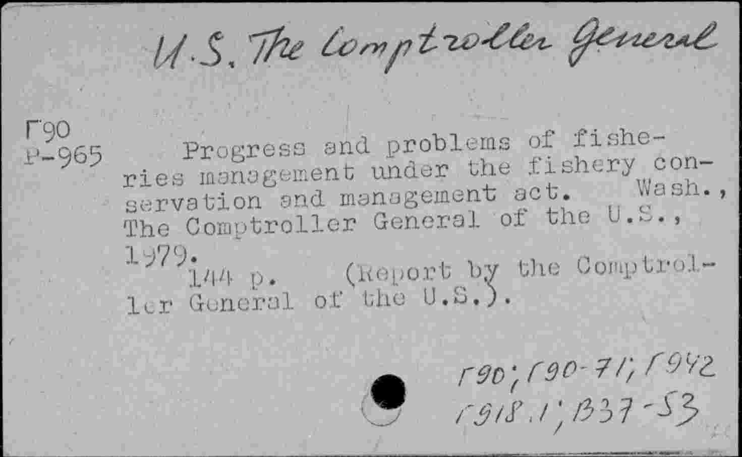 ﻿T90
P-965
Progress and problems of fishe ries management under the fishery conservation and management act. wasn. The Comptroller General of the u.~., ■L^'?('l'ld p. (Koport by the Comptroller General of the U.S.).
r9o'( r 90' 7 /)